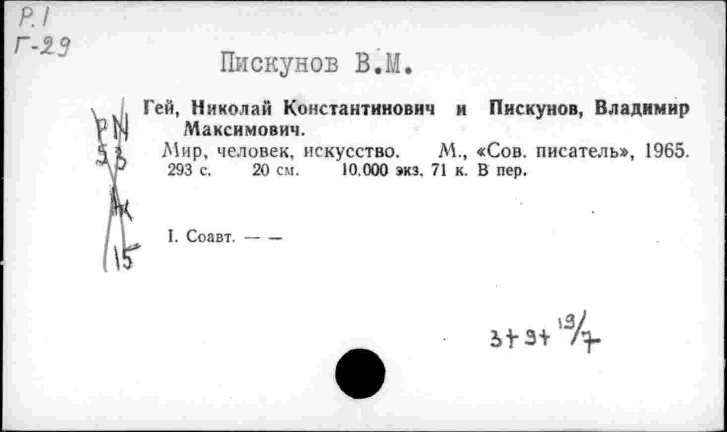 ﻿р.1
Г-23
Пискунов В.М.
Гей, Николай Константинович и Пискунов, Владимир Максимович.
Мир, человек, искусство. М., «Сов. писатель», 1965.
293 с. 20 см. 10.000 экз. 71 к. В пер.
I. Соавт.-----
